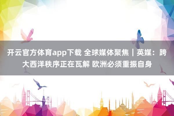 開云官方體育app下載 全球媒體聚焦|英媒:跨大西洋秩序正在瓦解 歐洲必須重振自身