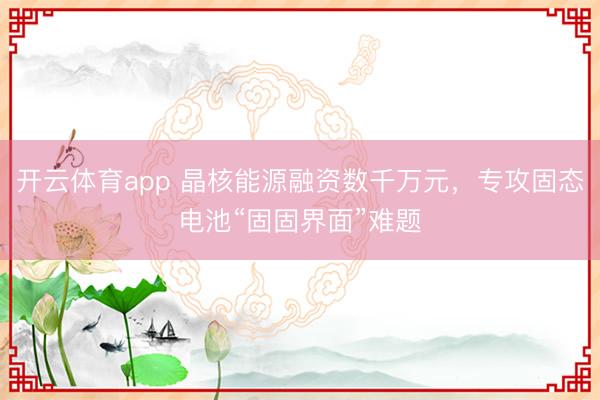 開(kāi)云體育app 晶核能源融資數(shù)千萬(wàn)元，專攻固態(tài)電池“固固界面”難題
