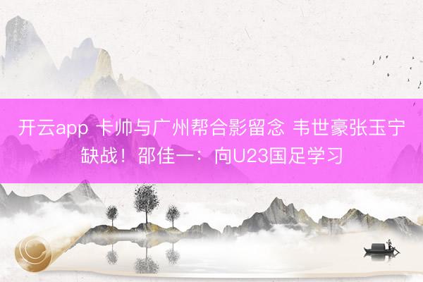 開云app 卡帥與廣州幫合影留念 韋世豪張玉寧缺戰(zhàn)！邵佳一：向U23國(guó)足學(xué)習(xí)