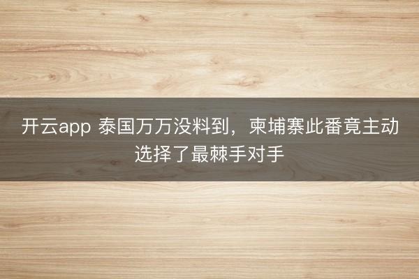 開云app 泰國萬萬沒料到，柬埔寨此番竟主動選擇了最棘手對手