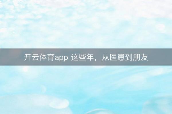 開(kāi)云體育app 這些年,從醫(yī)患到朋友