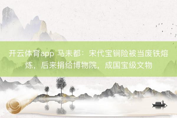 開云體育app 馬未都：宋代寶锏險(xiǎn)被當(dāng)廢鐵熔煉，后來捐給博物院，成國(guó)寶級(jí)文物