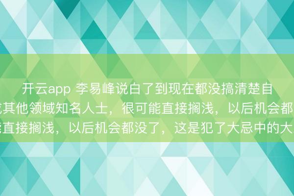 開云app 李易峰說白了到現(xiàn)在都沒搞清楚自己言論的嚴重性,換成其他領(lǐng)域知名人士,很可能直接擱淺,以后機會都沒了,這是犯了大忌中的大忌