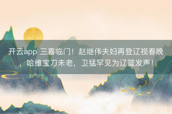 開云app 三喜臨門！趙繼偉夫婦再登遼視春晚，哈維寶刀未老，衛(wèi)猛罕見為遼籃發(fā)聲！
