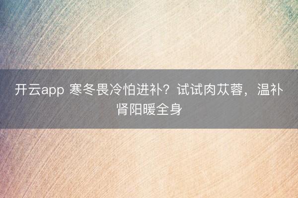 開云app 寒冬畏冷怕進(jìn)補(bǔ)?試試肉蓯蓉,溫補(bǔ)腎陽(yáng)暖全身