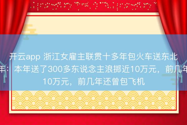 開云app 浙江女雇主聯貫十多年包火車送東北職工返鄉過年:本年送了300多東說念主浪擲近10萬元,前幾年還曾包飛機