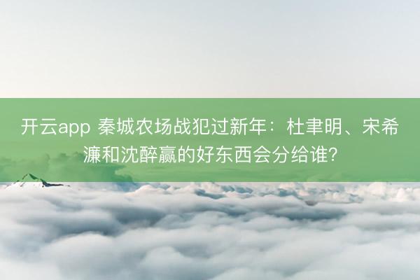 開云app 秦城農(nóng)場戰(zhàn)犯過新年：杜聿明、宋希濂和沈醉贏的好東西會分給誰？