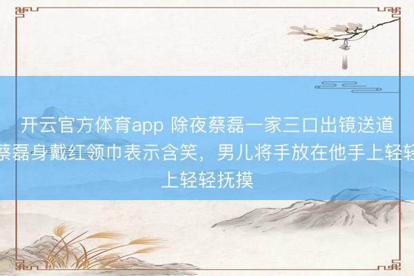 開云官方體育app 除夜蔡磊一家三口出鏡送道賀，蔡磊身戴紅領(lǐng)巾表示含笑，男兒將手放在他手上輕輕撫摸