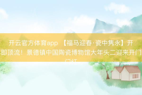 開云官方體育app 【福馬迎春·瓷中雋永】開年即頂流!景德鎮中國陶瓷博物館大年頭二迎來開門紅